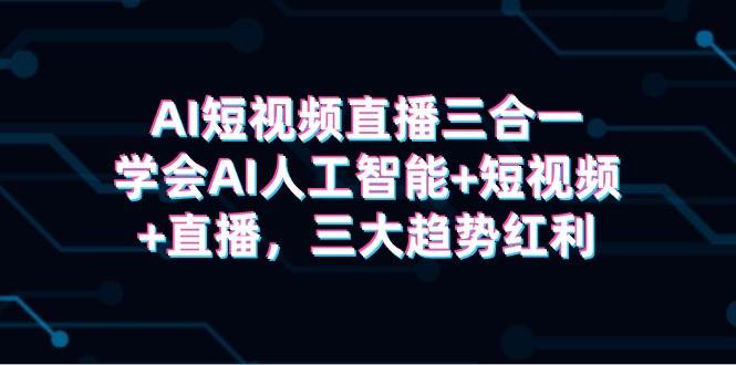 AI短视频直播三合一，掌握AI技术+短视频创作+直播技能，尽享三大趋势红利！-阿志说钱