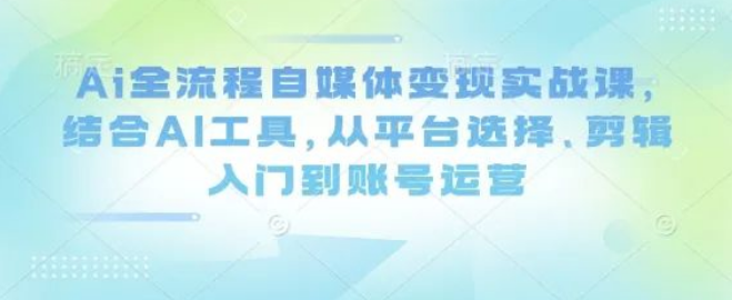 图片[1]-AI全流程自媒体变现实战课，AI工具+平台选择+剪辑入门+账号运营，0基础速成变现指南！-阿志说钱